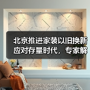 北京推进家装以旧换新应对存量时代，专家解读一体化平台打造关键（图4）