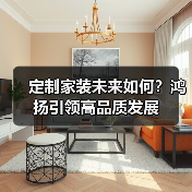 定制家装未来如何？鸿扬引领高品质发展