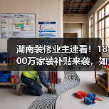 湖南装修业主速看！1800万家装补贴来袭，如何申领？