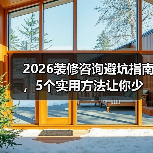 2026装修咨询避坑指南，5个实用方法让你少花冤枉钱
